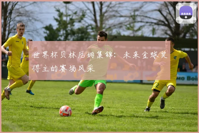 世界杯贝林厄姆集锦：未来金球奖得主的赛场风采