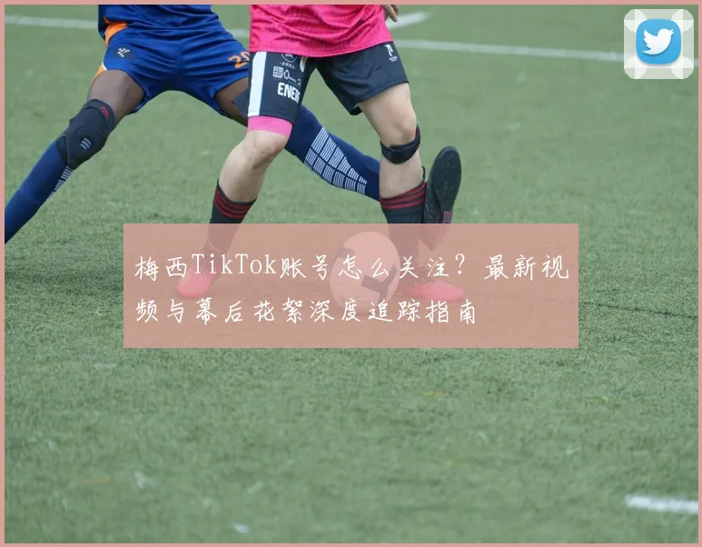梅西TikTok账号怎么关注？最新视频与幕后花絮深度追踪指南