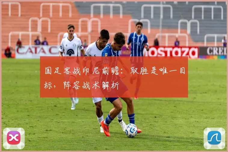 国足客战印尼前瞻：取胜是唯一目标，阵容战术解析