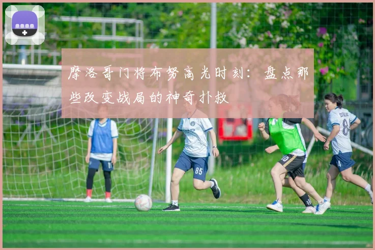 摩洛哥门将布努高光时刻：盘点那些改变战局的神奇扑救