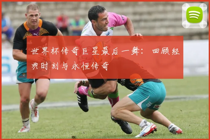 世界杯传奇巨星最后一舞:回顾经典时刻与永恒传奇