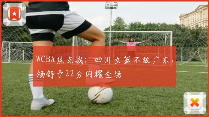 WCBA焦点战：四川女篮不敌广东，杨舒予22分闪耀全场
