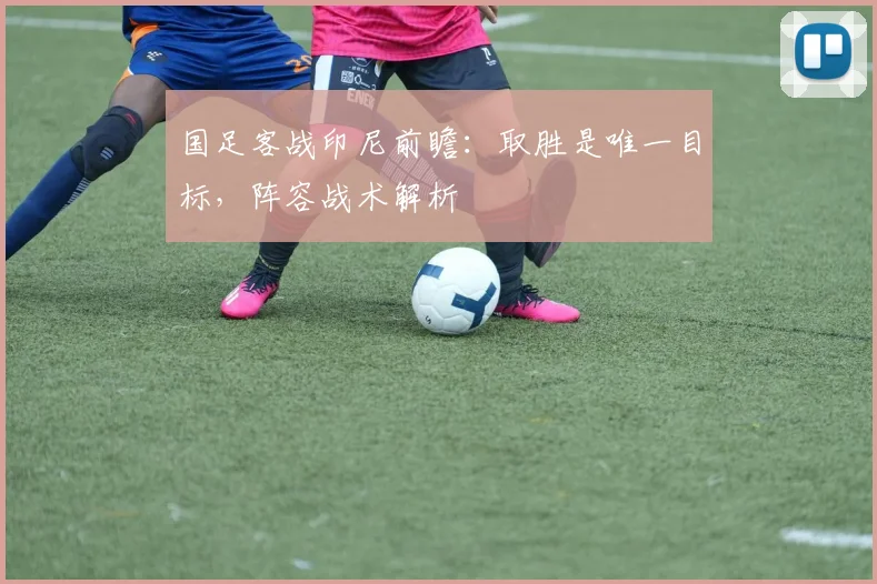 国足客战印尼前瞻：取胜是唯一目标，阵容战术解析