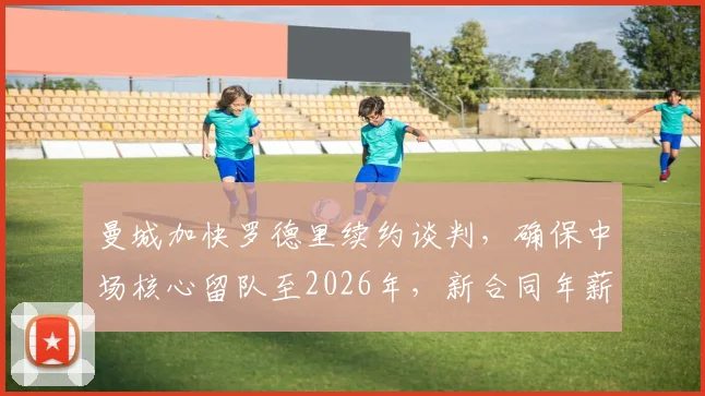 曼城加快罗德里续约谈判，确保中场核心留队至2026年，新合同年薪成焦点