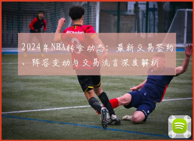 2024年NBA转会动态：最新交易签约、阵容变动与交易流言深度解析