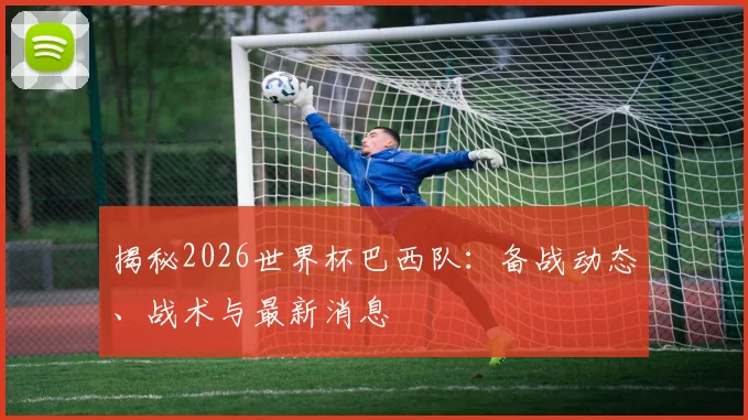 揭秘2026世界杯巴西队：备战动态、战术与最新消息