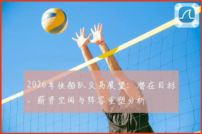 2026年快船队交易展望：潜在目标、薪资空间与阵容重塑分析