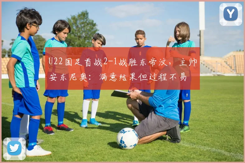 U22国足首战2-1战胜东帝汶，主帅安东尼奥：满意结果但过程不易