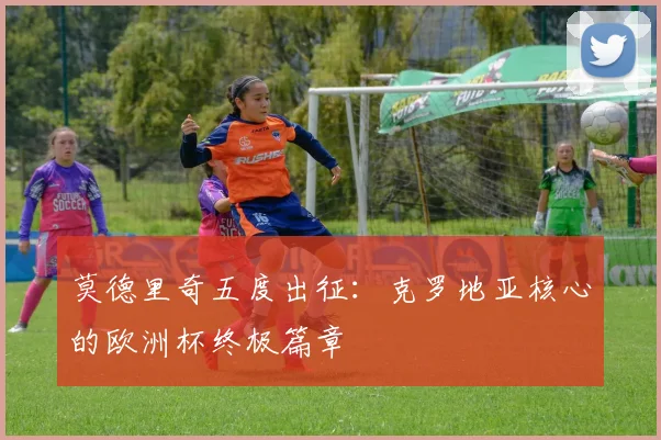 莫德里奇五度出征:克罗地亚核心的欧洲杯终极篇章