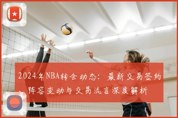 2024年NBA转会动态：最新交易签约、阵容变动与交易流言深度解析