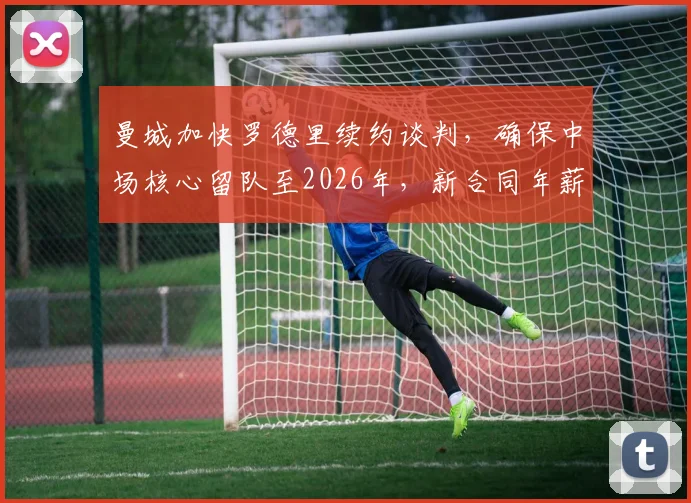 曼城加快罗德里续约谈判，确保中场核心留队至2026年，新合同年薪成焦点