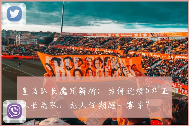 皇马队长魔咒解析：为何连续6年正队长离队，无人任期超一赛季？