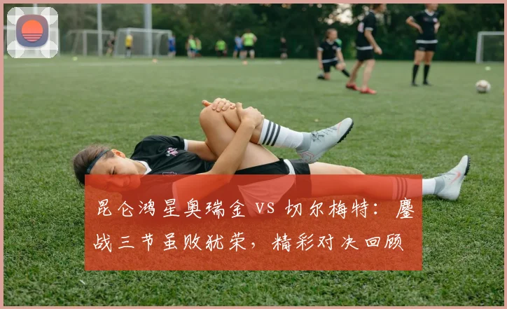 昆仑鸿星奥瑞金 vs 切尔梅特：鏖战三节虽败犹荣，精彩对决回顾