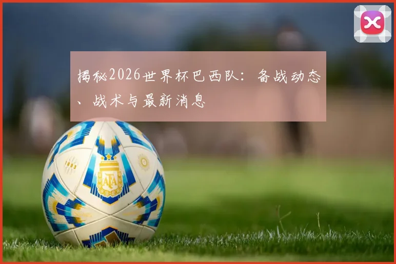 揭秘2026世界杯巴西队：备战动态、战术与最新消息