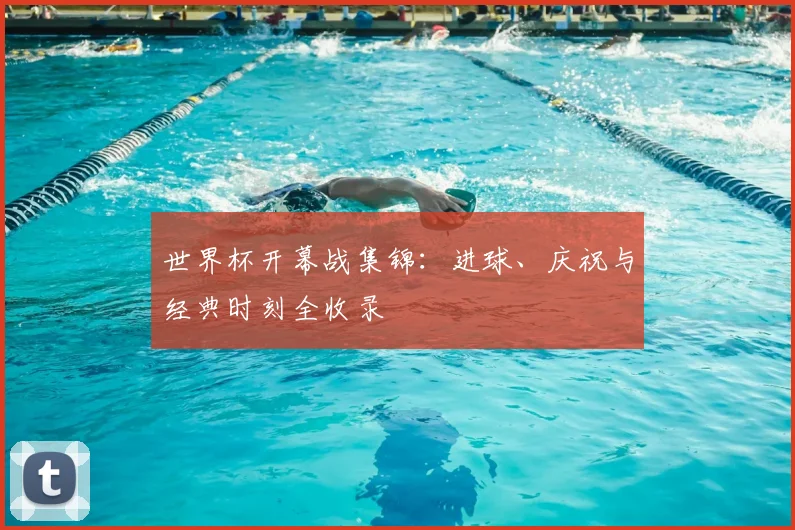 世界杯开幕战集锦：进球、庆祝与经典时刻全收录