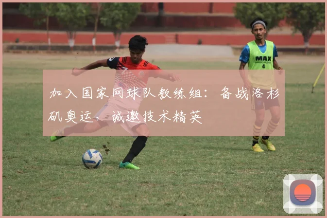 加入国家网球队教练组：备战洛杉矶奥运，诚邀技术精英