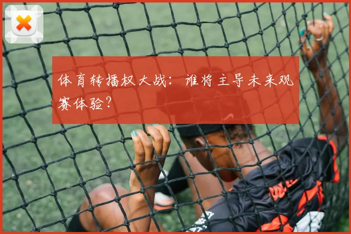 体育转播权大战：谁将主导未来观赛体验？