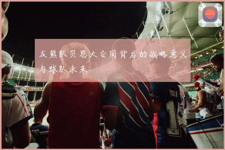 灰熊队贝恩大合同背后的战略意义与球队未来