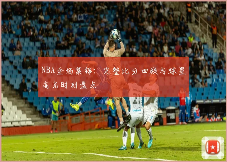 NBA全场集锦：完整比分回顾与球星高光时刻盘点