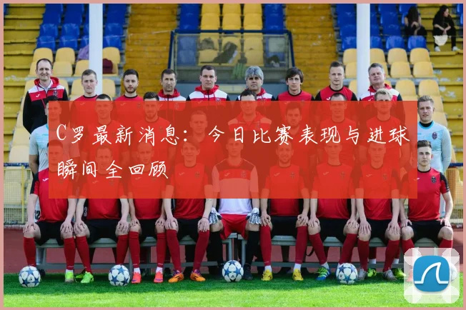 C罗最新消息：今日比赛表现与进球瞬间全回顾